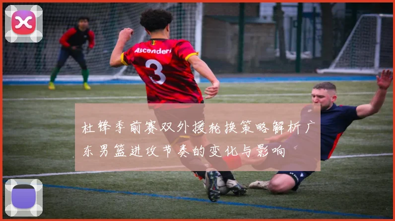 杜锋季前赛双外援轮换策略解析广东男篮进攻节奏的变化与影响