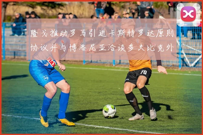 隆戈推动罗马引进卡斯特罗达原则协议并与博洛尼亚洽谈多夫比克外租事宜