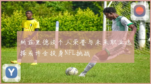 纳兹里德谈个人荣誉与未来职业选择或许会投身NFL挑战