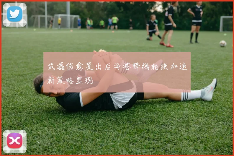 武磊伤愈复出后海港锋线轮换加速新策略显现